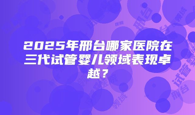 2025年邢台哪家医院在三代试管婴儿领域表现卓越?