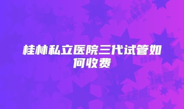 桂林私立医院三代试管如何收费