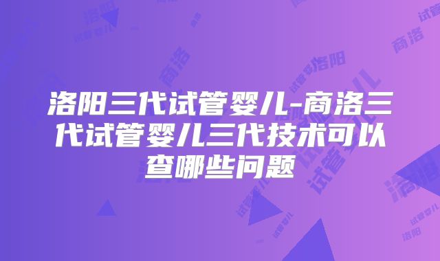 洛阳三代试管婴儿-商洛三代试管婴儿三代技术可以查哪些问题