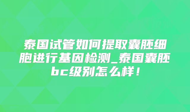 泰国试管如何提取囊胚细胞进行基因检测_泰国囊胚bc级别怎么样!