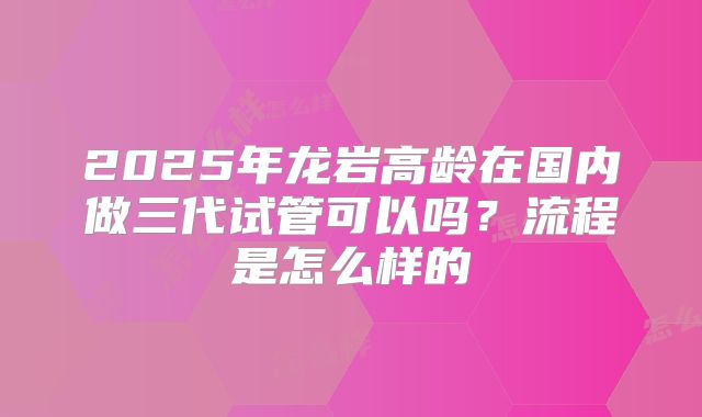 2025年龙岩高龄在国内做三代试管可以吗?流程是怎么样的