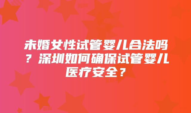 未婚女性试管婴儿合法吗?深圳如何确保试管婴儿医疗安全?