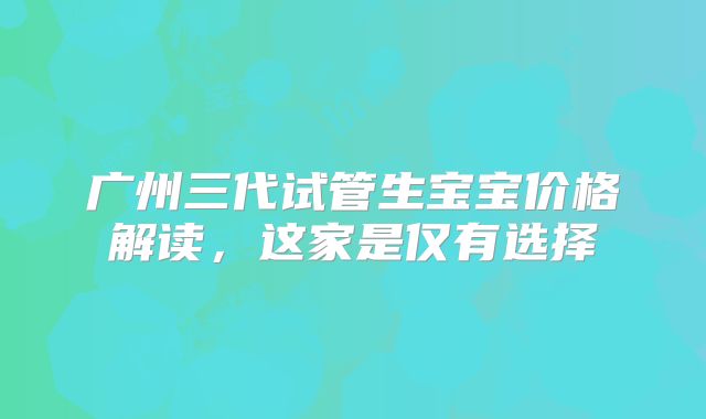 广州三代试管生宝宝价格解读,这家是仅有选择