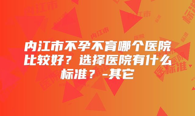 内江市不孕不育哪个医院比较好？选择医院有什么标准？-其它