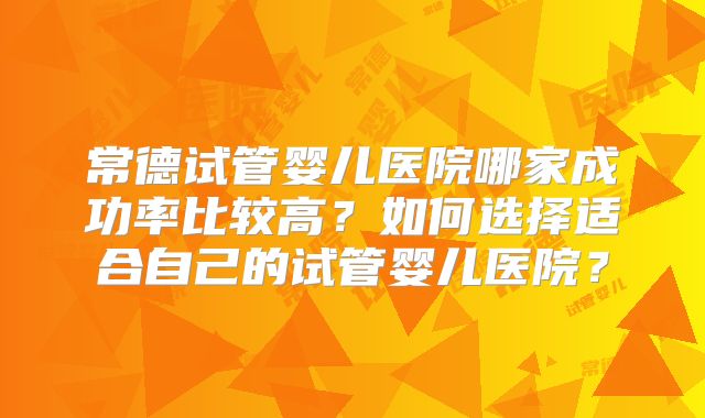 常德试管婴儿医院哪家成功率比较高?如何选择适合自己的试管婴儿医院?