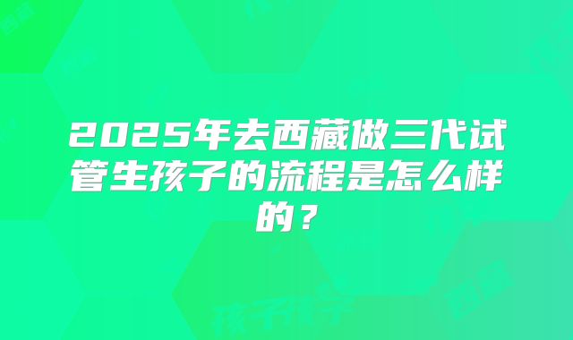 2025年去西藏做三代试管生孩子的流程是怎么样的?