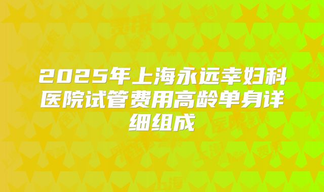 2025年上海永远幸妇科医院试管费用高龄单身详细组成