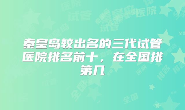 秦皇岛较出名的三代试管医院排名前十，在全国排第几