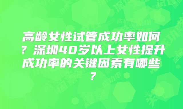 高龄女性试管成功率如何？深圳40岁以上女性提升成功率的关键因素有哪些？