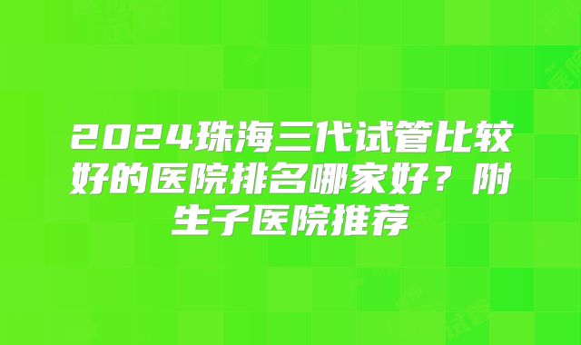 2024珠海三代试管比较好的医院排名哪家好？附生子医院推荐