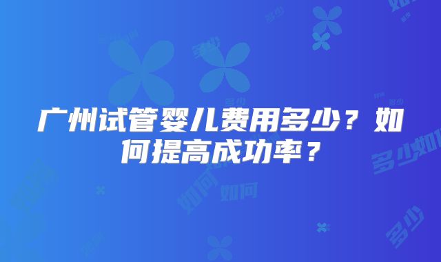 广州试管婴儿费用多少?如何提高成功率?
