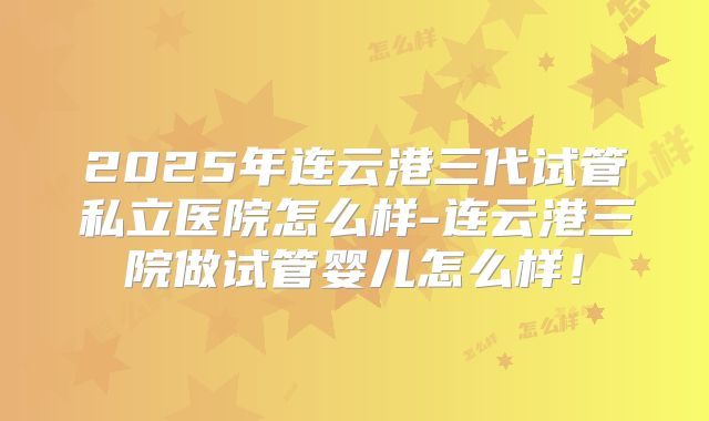 2025年连云港三代试管私立医院怎么样-连云港三院做试管婴儿怎么样!