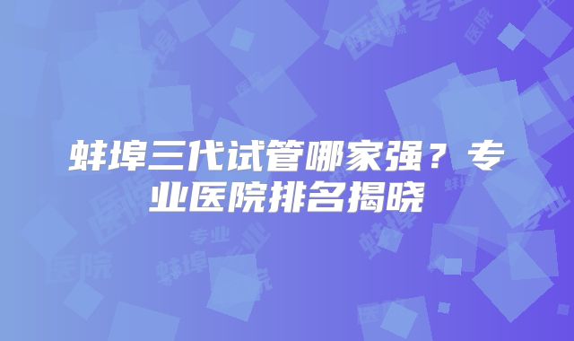 蚌埠三代试管哪家强？专业医院排名揭晓