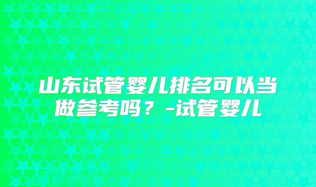 山东试管婴儿排名可以当做参考吗？-试管婴儿