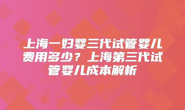 上海一妇婴三代试管婴儿费用多少？上海第三代试管婴儿成本解析
