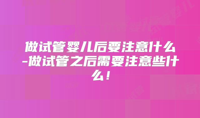 做试管婴儿后要注意什么-做试管之后需要注意些什么!