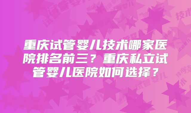 重庆试管婴儿技术哪家医院排名前三?重庆私立试管婴儿医院如何选择?