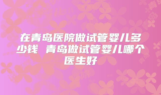 在青岛医院做试管婴儿多少钱 青岛做试管婴儿哪个医生好