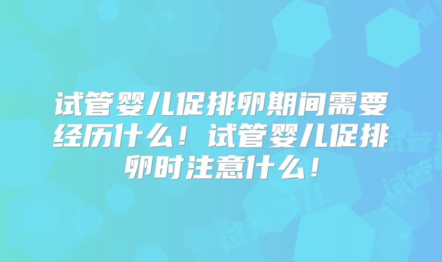 试管婴儿促排卵期间需要经历什么!试管婴儿促排卵时注意什么!