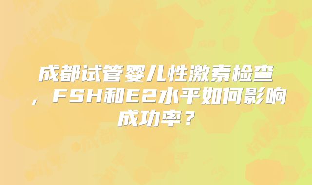成都试管婴儿性激素检查,FSH和E2水平如何影响成功率?