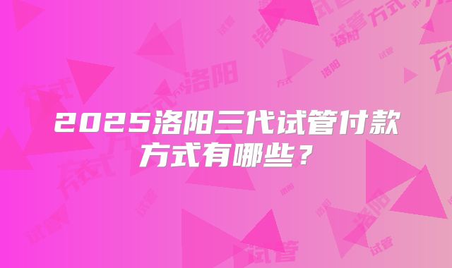 2025洛阳三代试管付款方式有哪些?