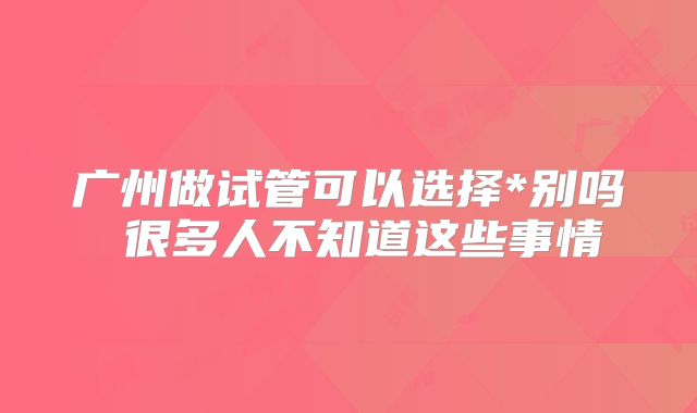 广州做试管可以选择*别吗 很多人不知道这些事情