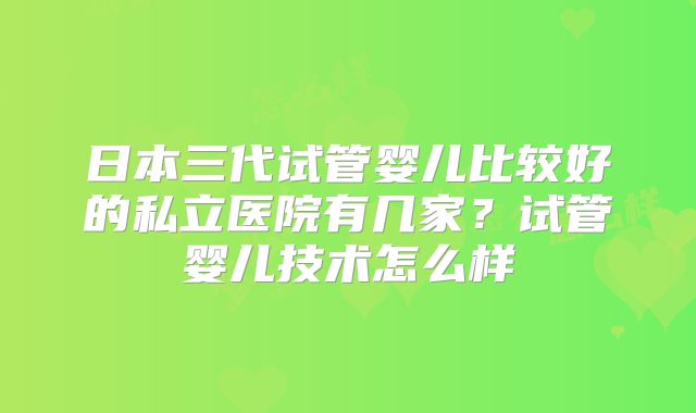 日本三代试管婴儿比较好的私立医院有几家?试管婴儿技术怎么样
