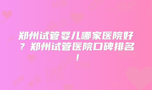 郑州试管婴儿哪家医院好?郑州试管医院口碑排名!