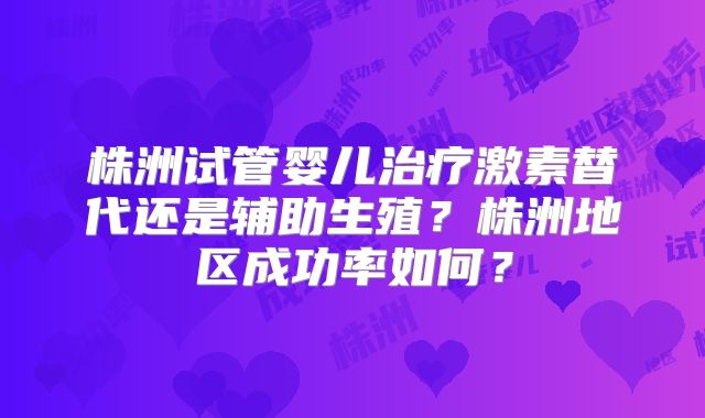株洲试管婴儿治疗激素替代还是辅助生殖?株洲地区成功率如何?
