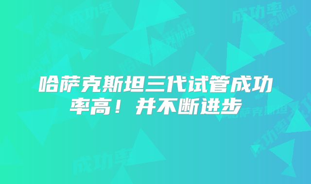 哈萨克斯坦三代试管成功率高!并不断进步