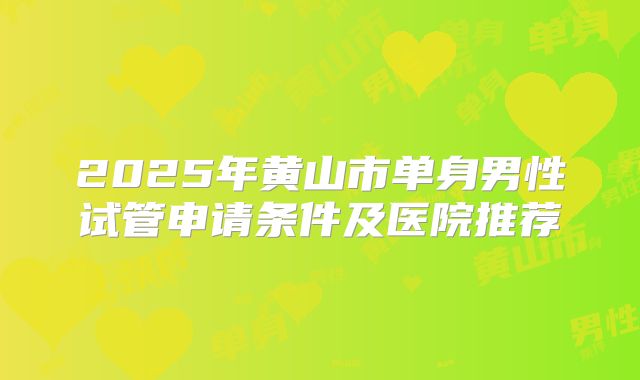 2025年黄山市单身男性试管申请条件及医院推荐