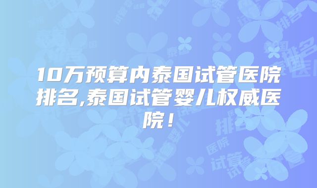 10万预算内泰国试管医院排名,泰国试管婴儿权威医院！