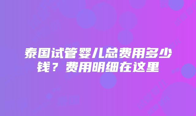 泰国试管婴儿总费用多少钱?费用明细在这里