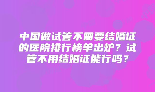 中国做试管不需要结婚证的医院排行榜单出炉?试管不用结婚证能行吗?