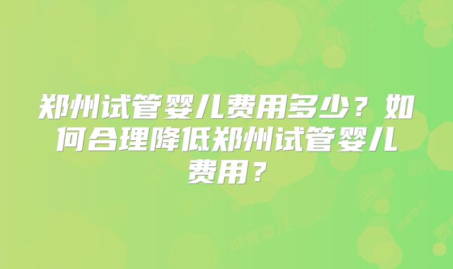 郑州试管婴儿费用多少？如何合理降低郑州试管婴儿费用？