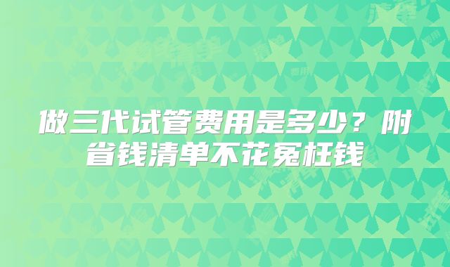 做三代试管费用是多少？附省钱清单不花冤枉钱