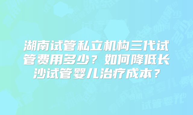湖南试管私立机构三代试管费用多少?如何降低长沙试管婴儿治疗成本?