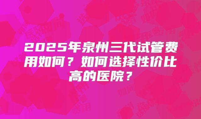 2025年泉州三代试管费用如何?如何选择性价比高的医院?