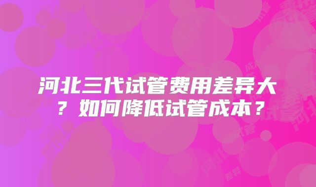河北三代试管费用差异大?如何降低试管成本?