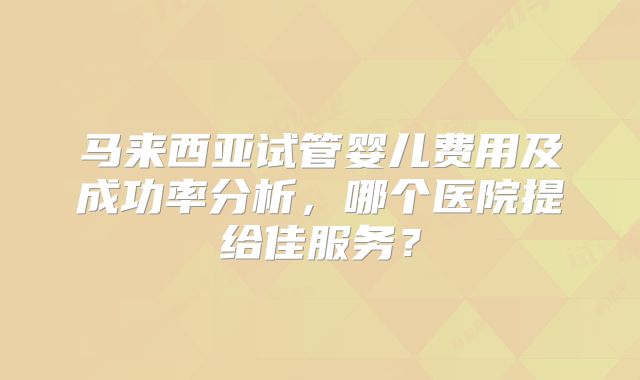 马来西亚试管婴儿费用及成功率分析,哪个医院提给佳服务?