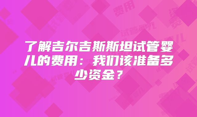 了解吉尔吉斯斯坦试管婴儿的费用：我们该准备多少资金？