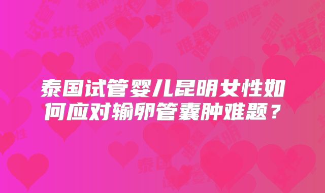 泰国试管婴儿昆明女性如何应对输卵管囊肿难题？