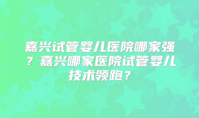 嘉兴试管婴儿医院哪家强？嘉兴哪家医院试管婴儿技术领跑？