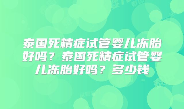 泰国死精症试管婴儿冻胎好吗？泰国死精症试管婴儿冻胎好吗？多少钱