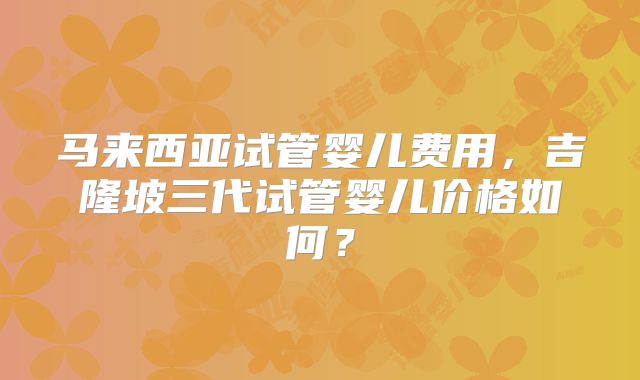 马来西亚试管婴儿费用,吉隆坡三代试管婴儿价格如何?