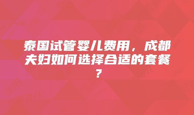 泰国试管婴儿费用，成都夫妇如何选择合适的套餐？