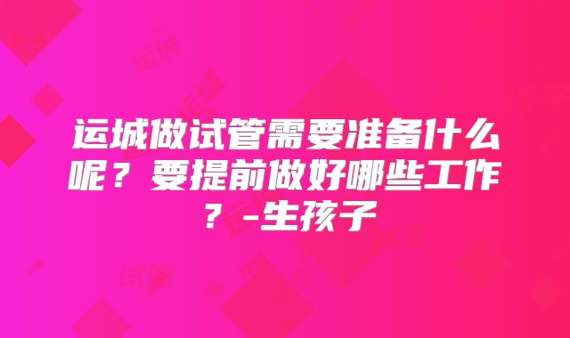 运城做试管需要准备什么呢?要提前做好哪些工作?-生孩子