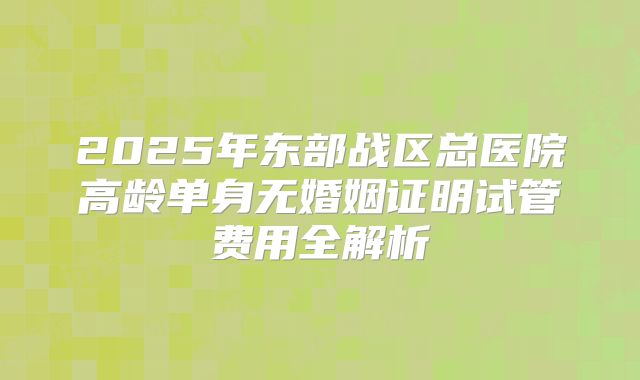 2025年东部战区总医院高龄单身无婚姻证明试管费用全解析