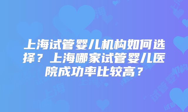 上海试管婴儿机构如何选择？上海哪家试管婴儿医院成功率比较高？