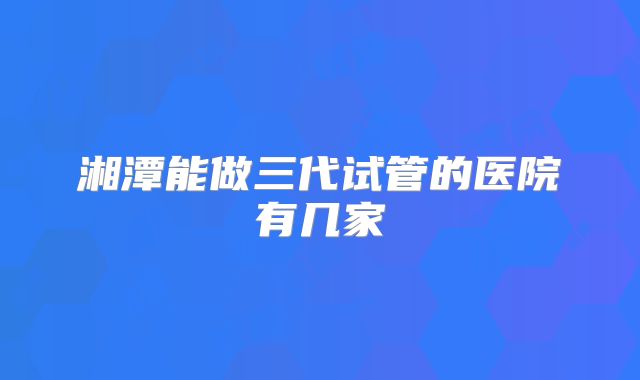 湘潭能做三代试管的医院有几家